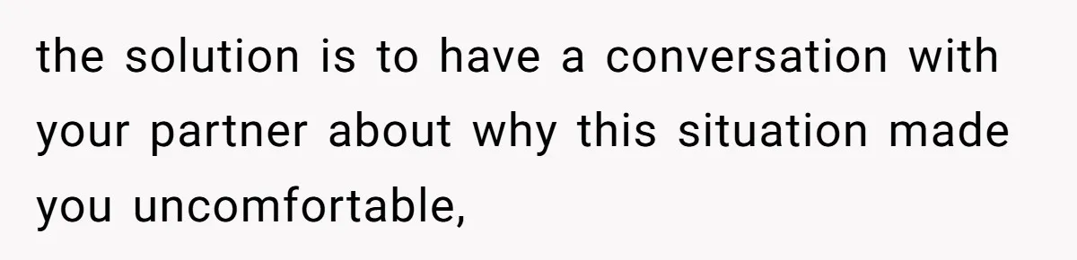 the solution is to have a conversation with your partner about why this situation made you uncomfortable,