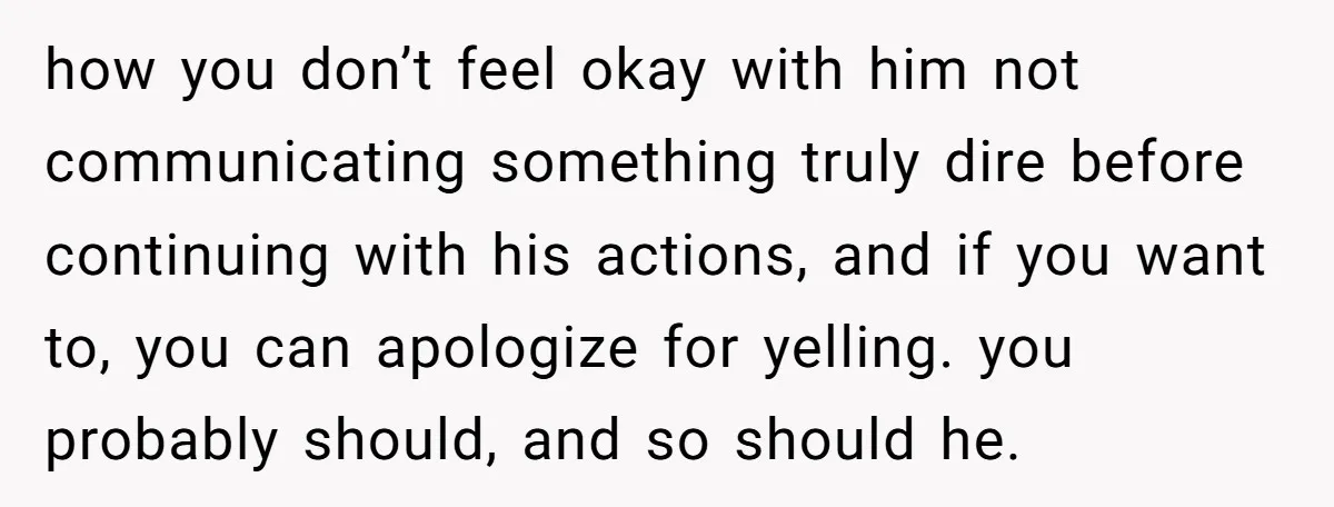 how you don’t feel okay with him not communicating something truly dire before continuing with his actions, and if you want to, you can apologize for yelling. you probably should,...