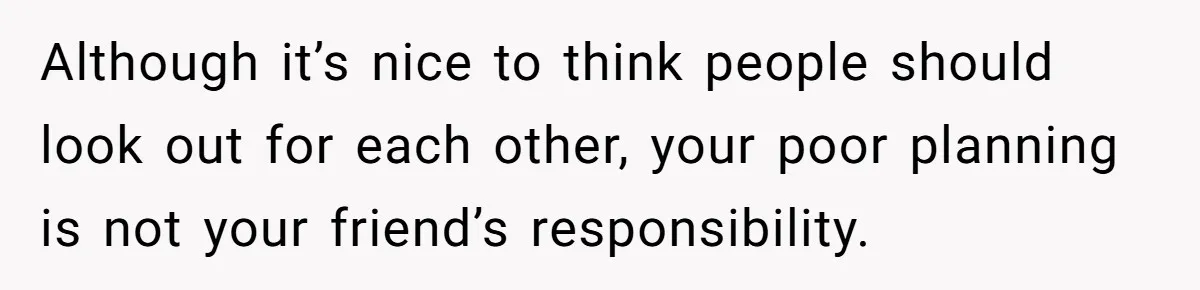 Although it’s nice to think people should look out for each other, your poor planning is not your friend’s responsibility.