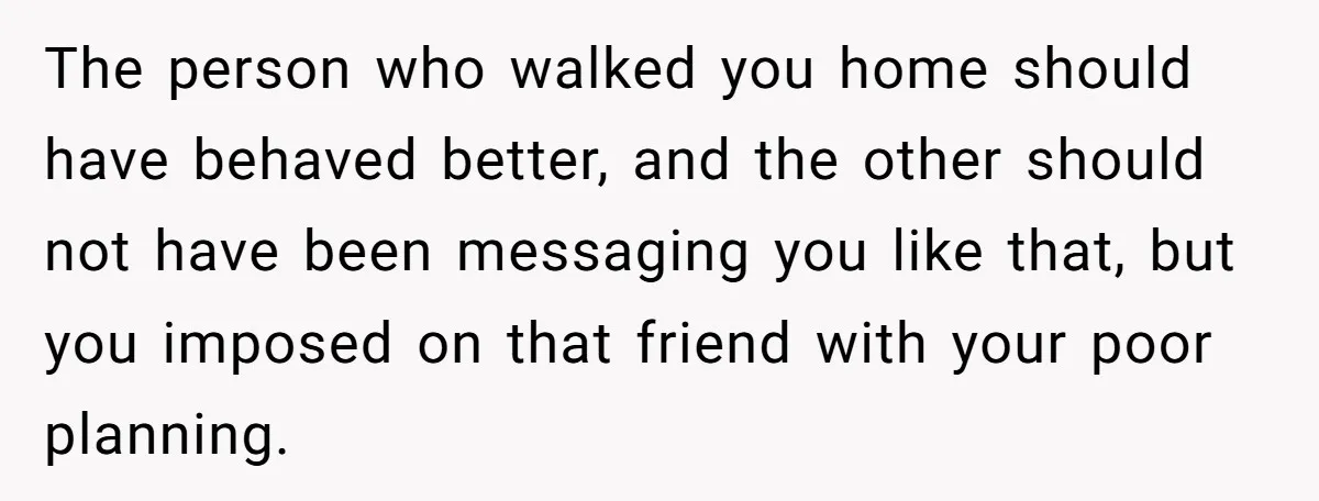 The person who walked you home should have behaved better, and the other should not have been messaging you like that, but you imposed on that friend with your poor...
