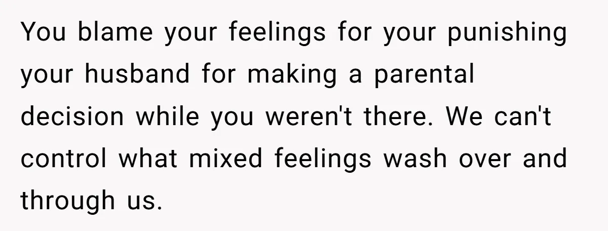 You blame your feelings for your punishing your husband for making a parental decision while you weren't there. We can't control what mixed feelings wash over and through us.