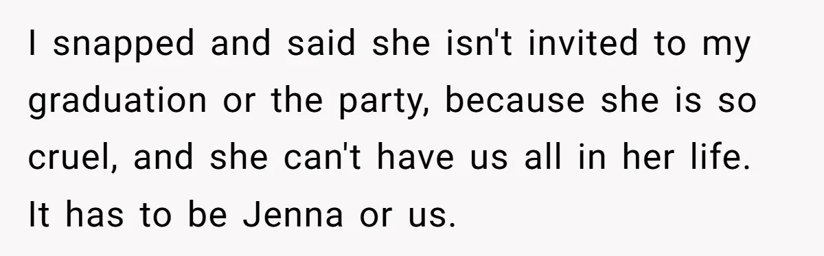 I snapped and said she isn't invited to my graduation or the party, because she is so cruel, and she can't have us all in her life. It has to...
