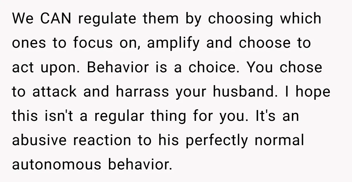 We CAN regulate them by choosing which ones to focus on, amplify and choose to act upon. Behavior is a choice. You chose to attack and harrass your husband. I...