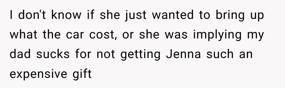 I don't know if she just wanted to bring up what the car cost, or she was implying my dad sucks for not getting Jenna such an expensive gift