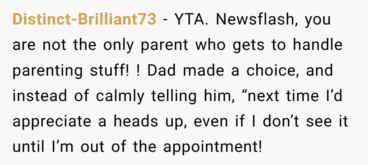 Distinct-Brilliant73 − YTA. Newsflash, you are not the only parent who gets to handle parenting stuff! ! Dad made a choice, and instead of calmly telling him, “next time I’d...