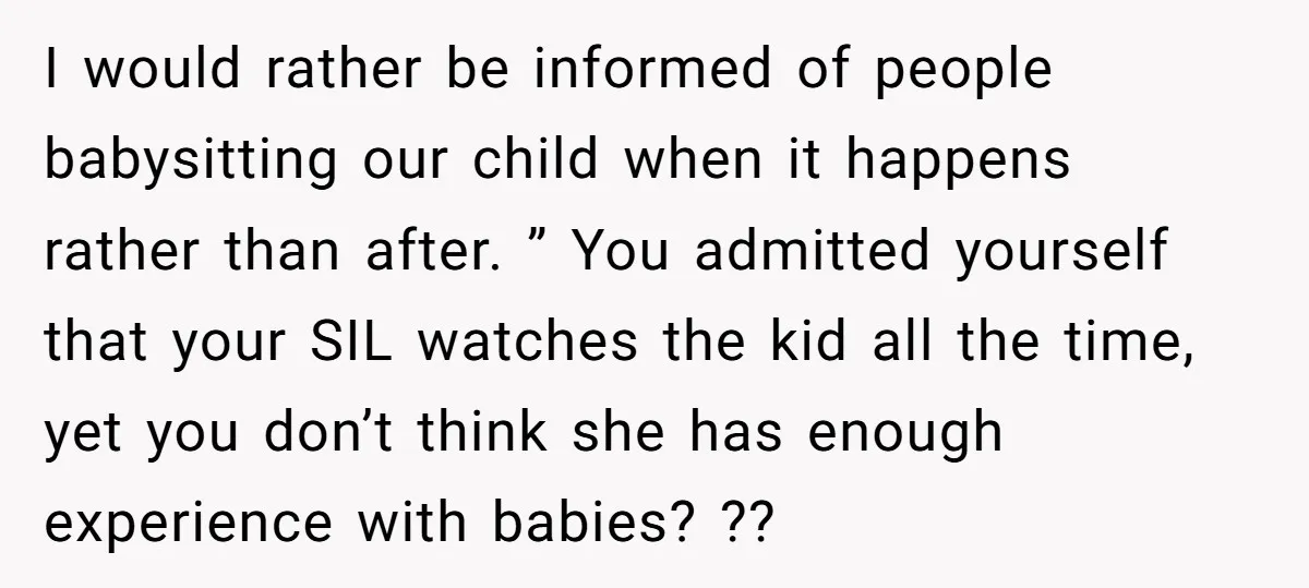I would rather be informed of people babysitting our child when it happens rather than after. ” You admitted yourself that your SIL watches the kid all the time, yet...