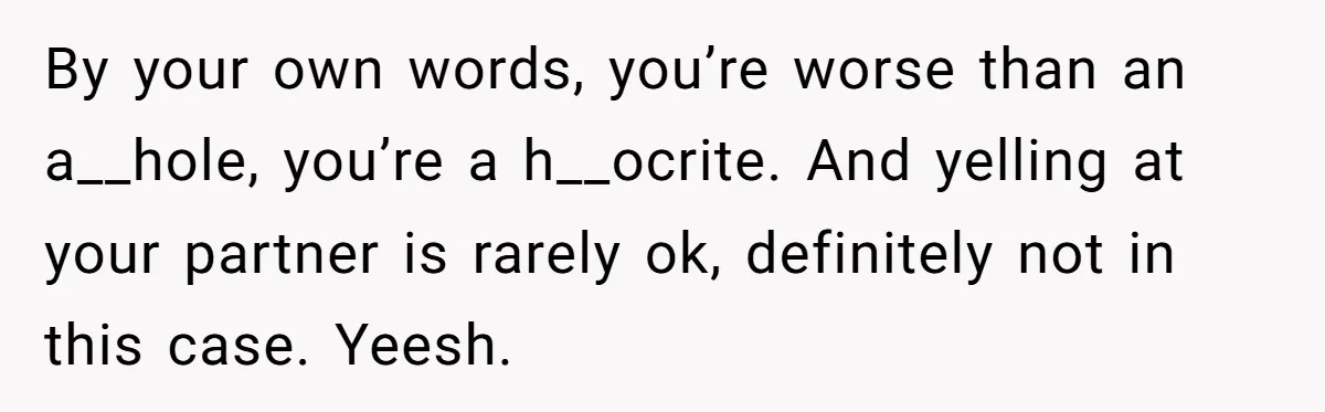 By your own words, you’re worse than an a__hole, you’re a h__ocrite. And yelling at your partner is rarely ok, definitely not in this case. Yeesh.