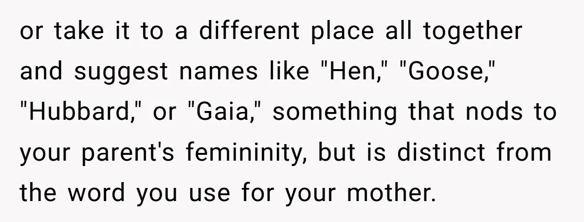 or take it to a different place all together and suggest names like "Hen," "Goose," "Hubbard," or "Gaia," something that nods to your parent's femininity, but is distinct from the...