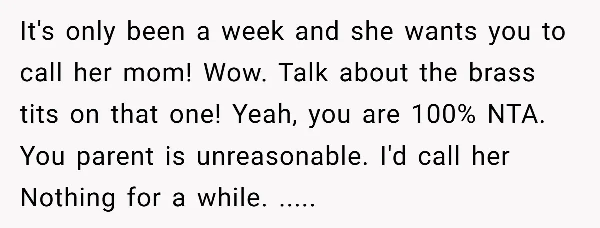 It's only been a week and she wants you to call her mom! Wow. Talk about the brass tits on that one! Yeah, you are 100% NTA. You parent is...