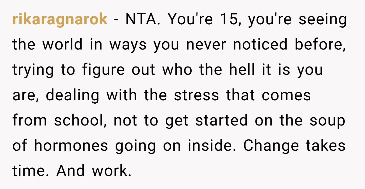 rikaragnarok − NTA. You're 15, you're seeing the world in ways you never noticed before, trying to figure out who the hell it is you are, dealing with the stress...
