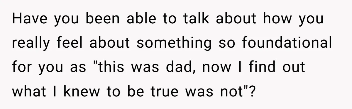 Have you been able to talk about how you really feel about something so foundational for you as "this was dad, now I find out what I knew to be...