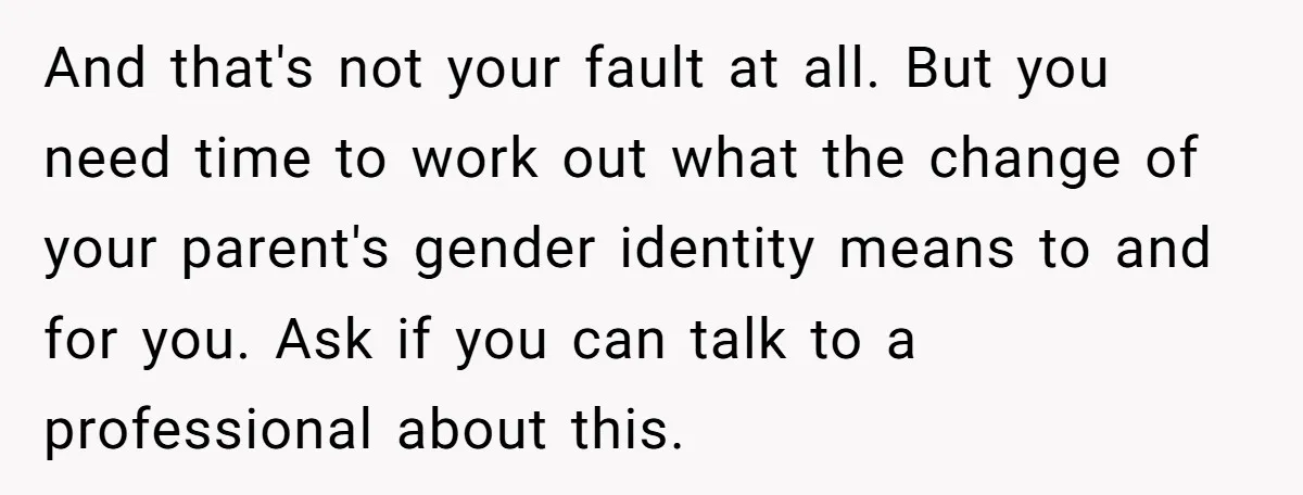 And that's not your fault at all. But you need time to work out what the change of your parent's gender identity means to and for you. Ask if you...