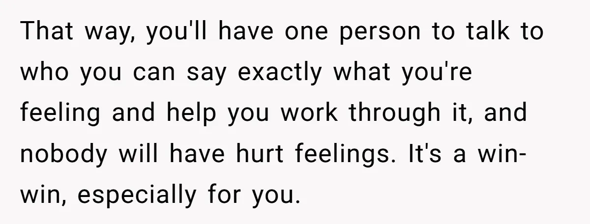 That way, you'll have one person to talk to who you can say exactly what you're feeling and help you work through it, and nobody will have hurt feelings. It's...