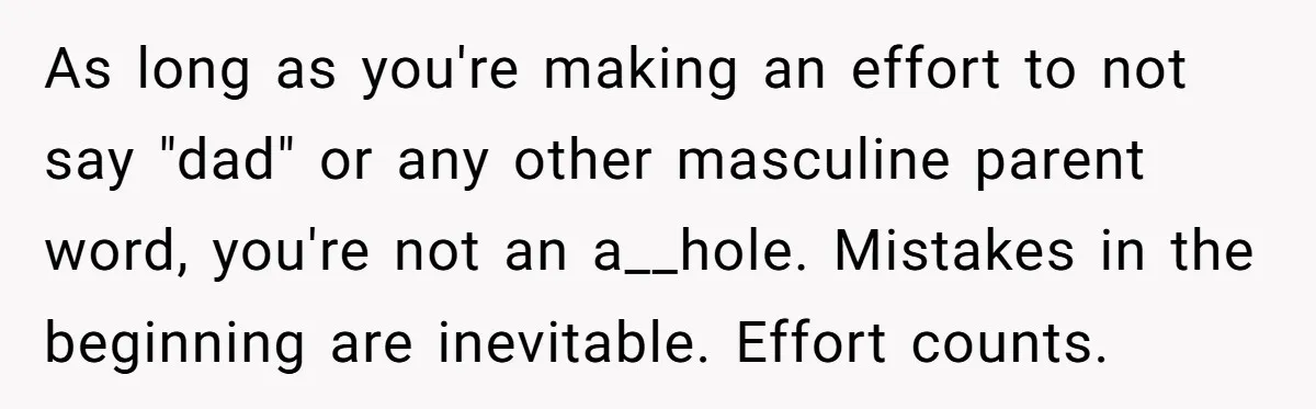 As long as you're making an effort to not say "dad" or any other masculine parent word, you're not an a__hole. Mistakes in the beginning are inevitable. Effort counts.