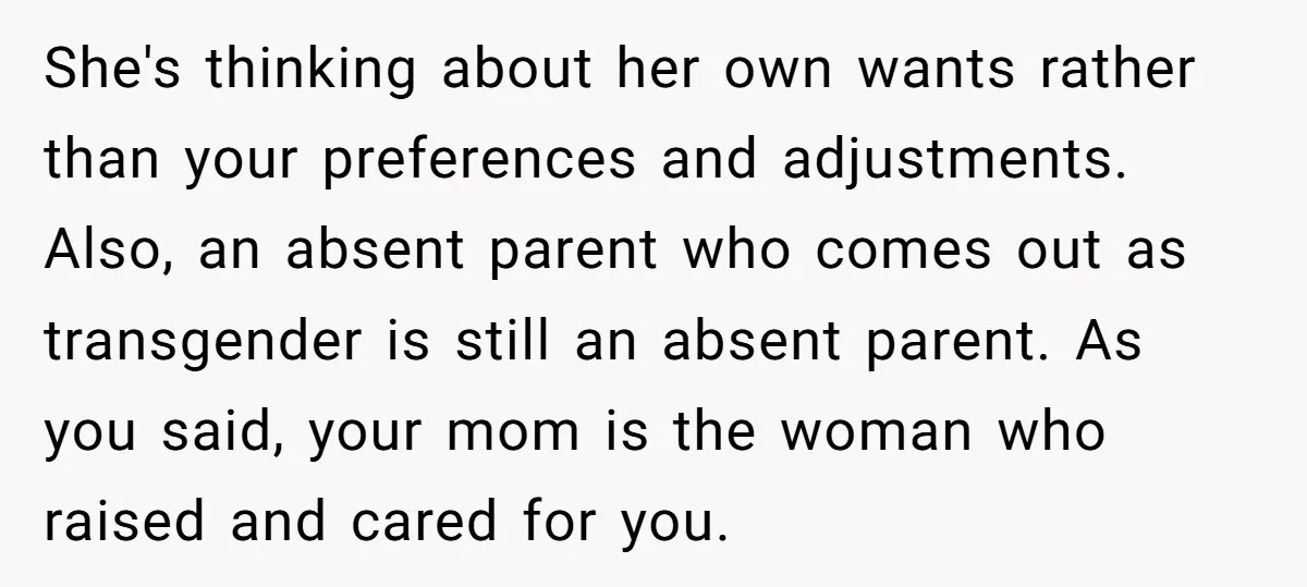 She's thinking about her own wants rather than your preferences and adjustments. Also, an absent parent who comes out as transgender is still an absent parent. As you said, your...