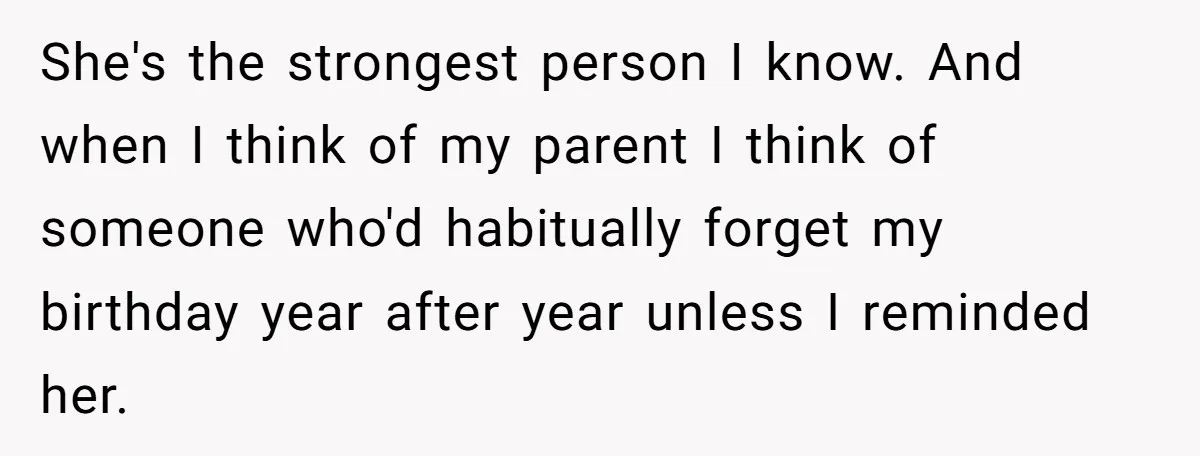 She's the strongest person I know. And when I think of my parent I think of someone who'd habitually forget my birthday year after year unless I reminded her.