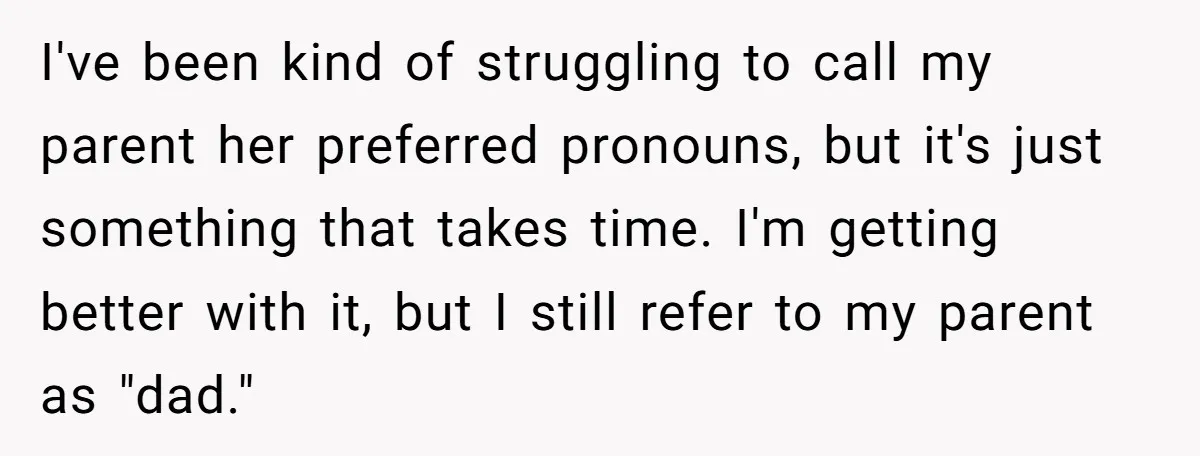 I've been kind of struggling to call my parent her preferred pronouns, but it's just something that takes time. I'm getting better with it, but I still refer to my...