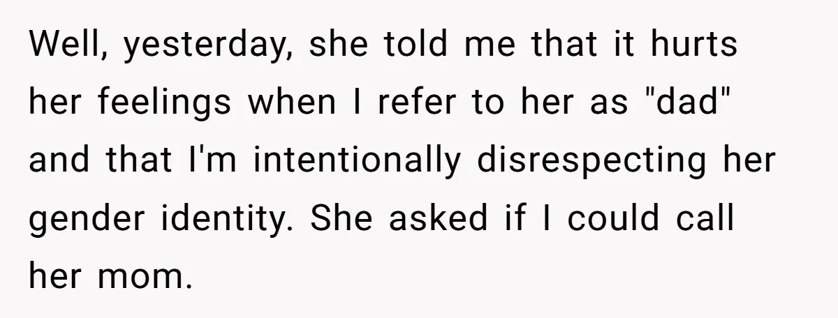 Well, yesterday, she told me that it hurts her feelings when I refer to her as "dad" and that I'm intentionally disrespecting her gender identity. She asked if I could...