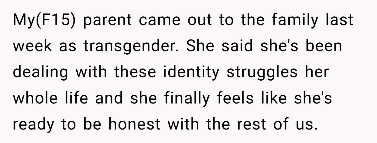 My(F15) parent came out to the family last week as transgender. She said she's been dealing with these identity struggles her whole life and she finally feels like she's ready...