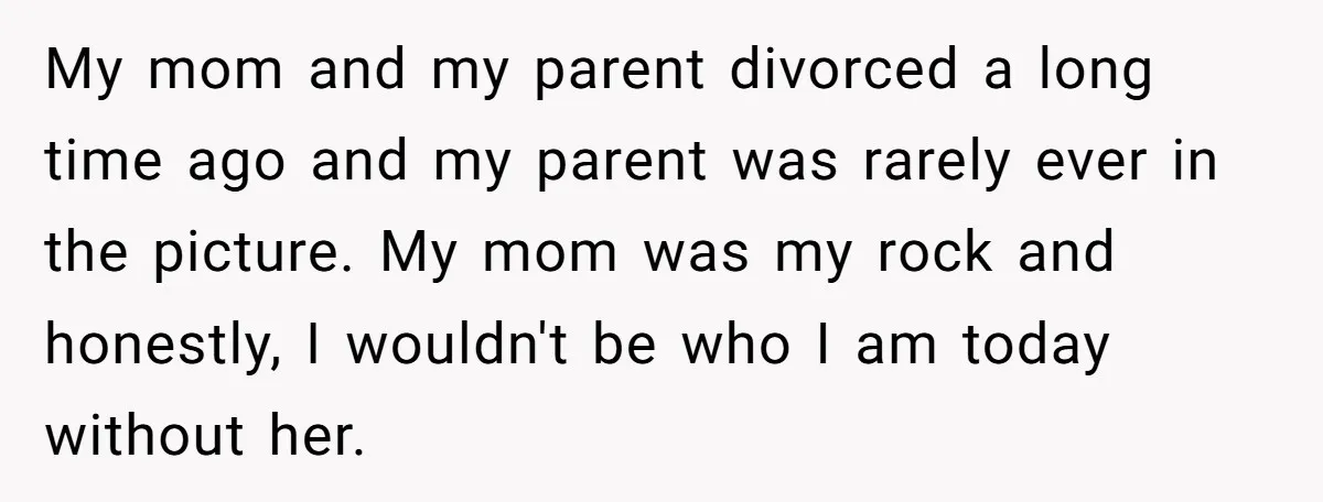 My mom and my parent divorced a long time ago and my parent was rarely ever in the picture. My mom was my rock and honestly, I wouldn't be who...