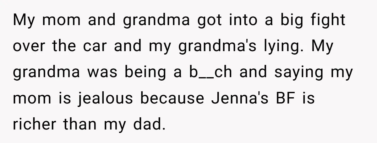 My mom and grandma got into a big fight over the car and my grandma's lying. My grandma was being a b__ch and saying my mom is jealous because Jenna's...