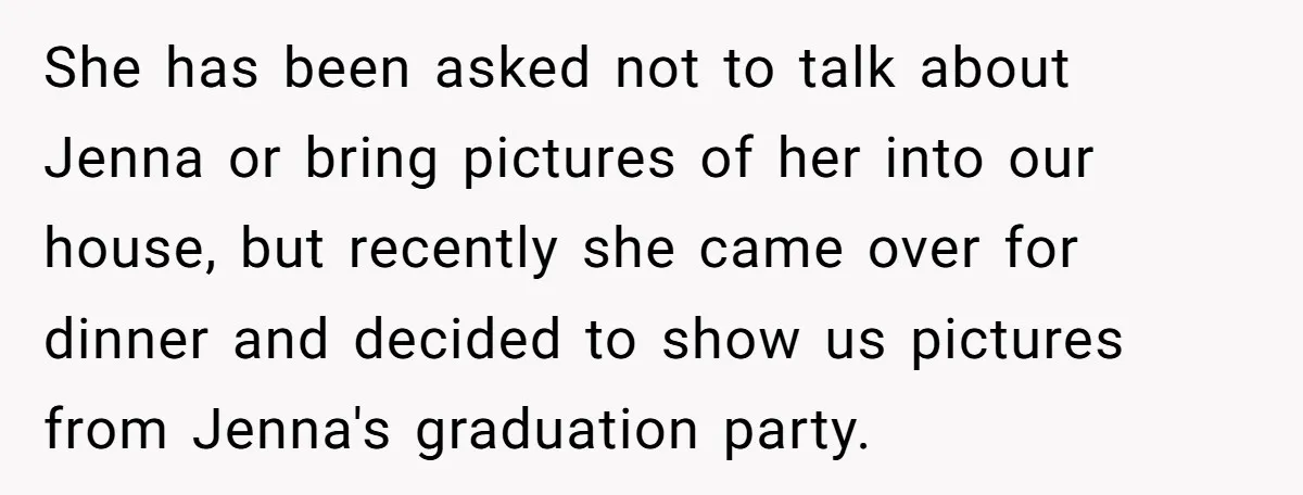 She has been asked not to talk about Jenna or bring pictures of her into our house, but recently she came over for dinner and decided to show us pictures...