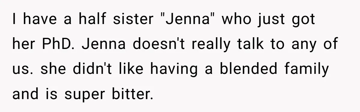 I have a half sister "Jenna" who just got her PhD. Jenna doesn't really talk to any of us. she didn't like having a blended family and is super bitter.