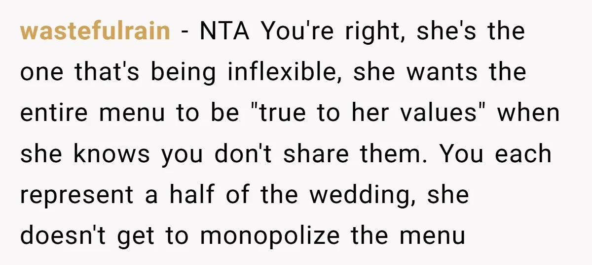 wastefulrain − NTA You're right, she's the one that's being inflexible, she wants the entire menu to be "true to her values" when she knows you don't share them. You...