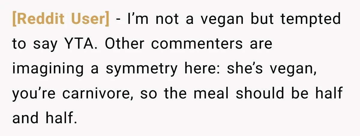 [Reddit User] − I’m not a vegan but tempted to say YTA. Other commenters are imagining a symmetry here: she’s vegan, you’re carnivore, so the meal should be half and...