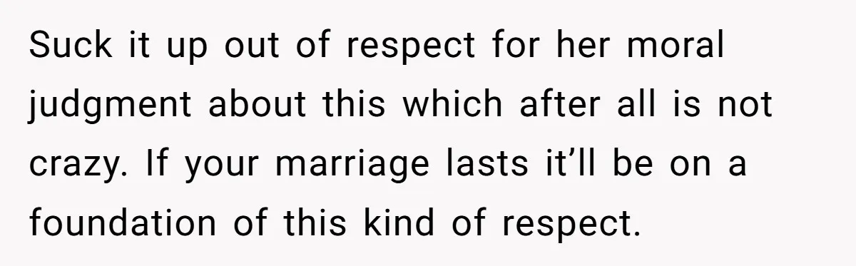 Suck it up out of respect for her moral judgment about this which after all is not crazy. If your marriage lasts it’ll be on a foundation of this kind...