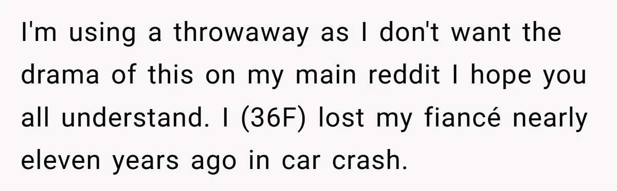I'm using a throwaway as I don't want the drama of this on my main reddit I hope you all understand. I (36F) lost my fiancé nearly eleven years ago...