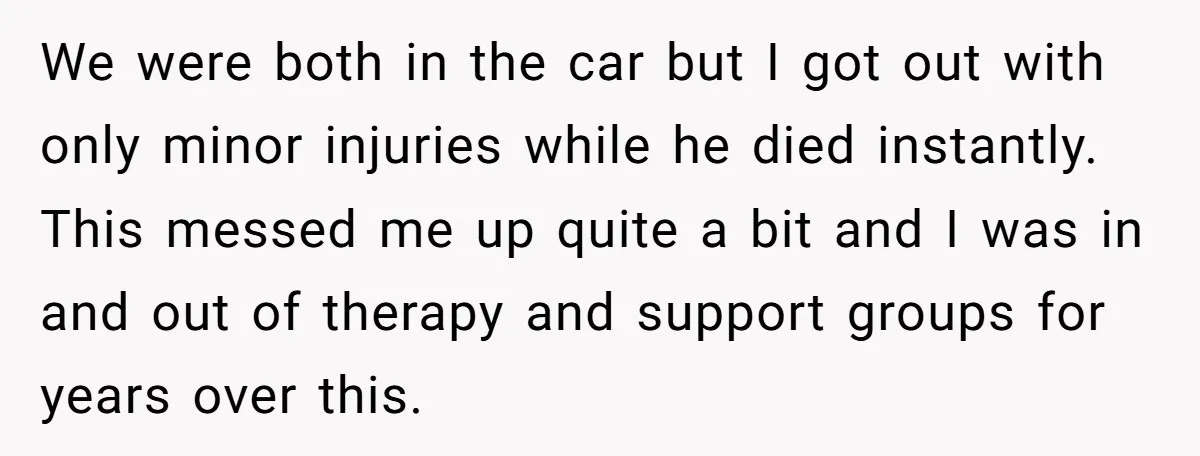 We were both in the car but I got out with only minor injuries while he died instantly. This messed me up quite a bit and I was in and...