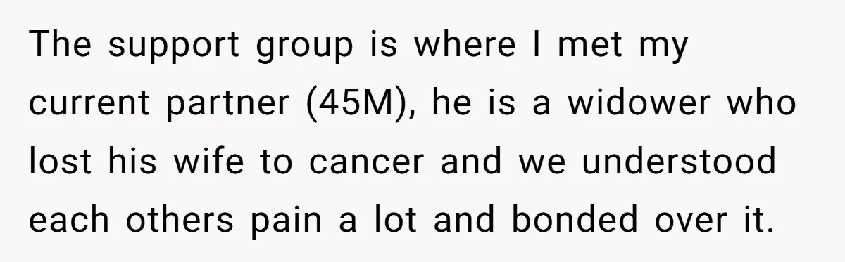The support group is where I met my current partner (45M), he is a widower who lost his wife to cancer and we understood each others pain a lot and...