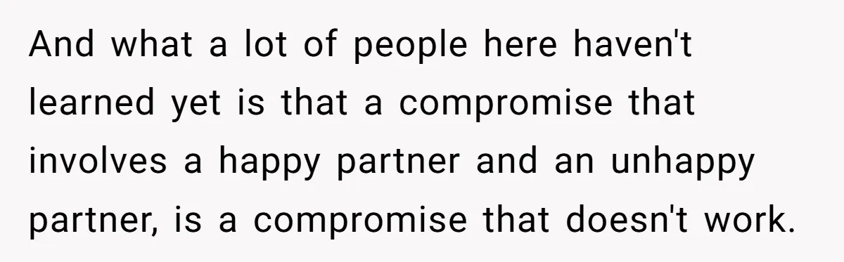 And what a lot of people here haven't learned yet is that a compromise that involves a happy partner and an unhappy partner, is a compromise that doesn't work.