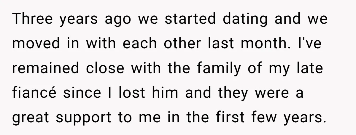 Three years ago we started dating and we moved in with each other last month. I've remained close with the family of my late fiancé since I lost him and...