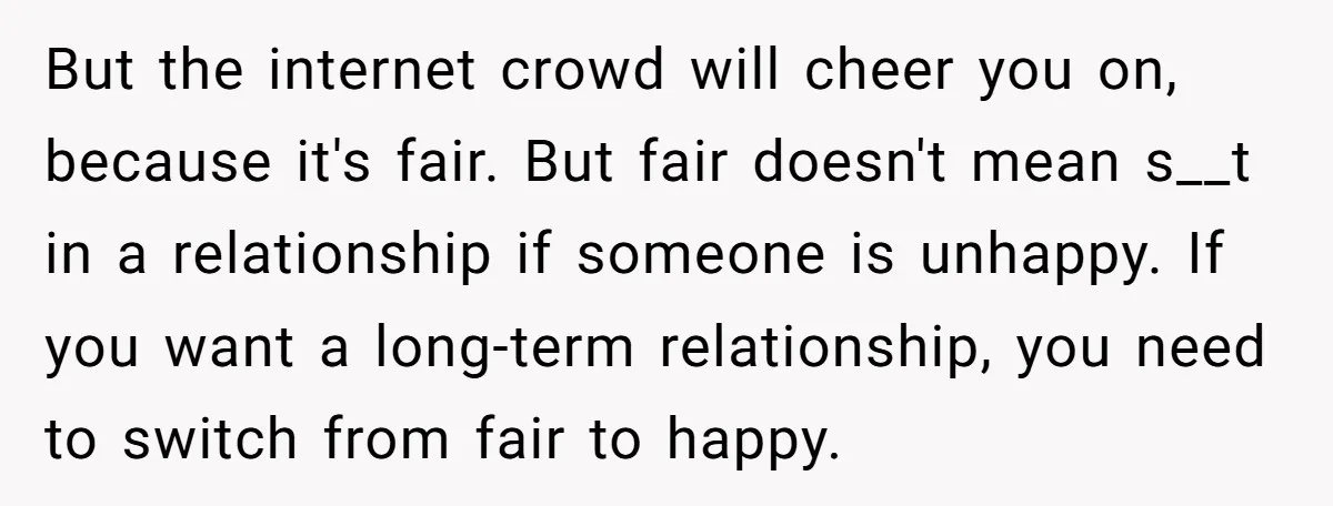 But the internet crowd will cheer you on, because it's fair. But fair doesn't mean s__t in a relationship if someone is unhappy. If you want a long-term relationship, you...