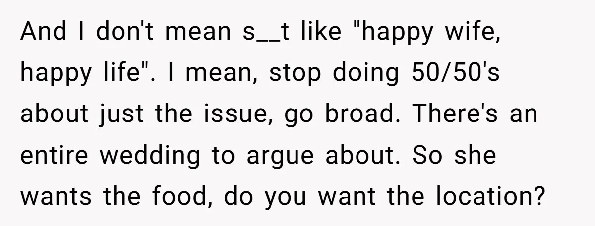 And I don't mean s__t like "happy wife, happy life". I mean, stop doing 50/50's about just the issue, go broad. There's an entire wedding to argue about. So she...