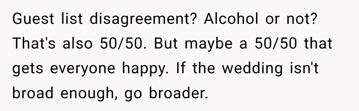Guest list disagreement? Alcohol or not? That's also 50/50. But maybe a 50/50 that gets everyone happy. If the wedding isn't broad enough, go broader.