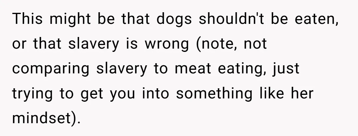 This might be that dogs shouldn't be eaten, or that slavery is wrong (note, not comparing slavery to meat eating, just trying to get you into something like her mindset).