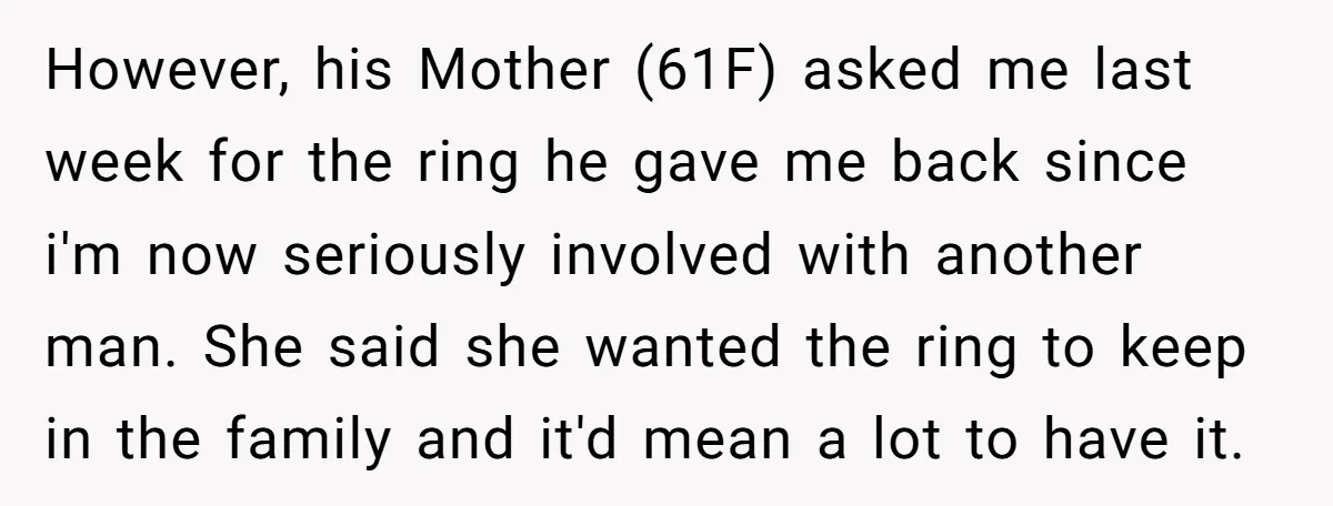 However, his Mother (61F) asked me last week for the ring he gave me back since i'm now seriously involved with another man. She said she wanted the ring to...