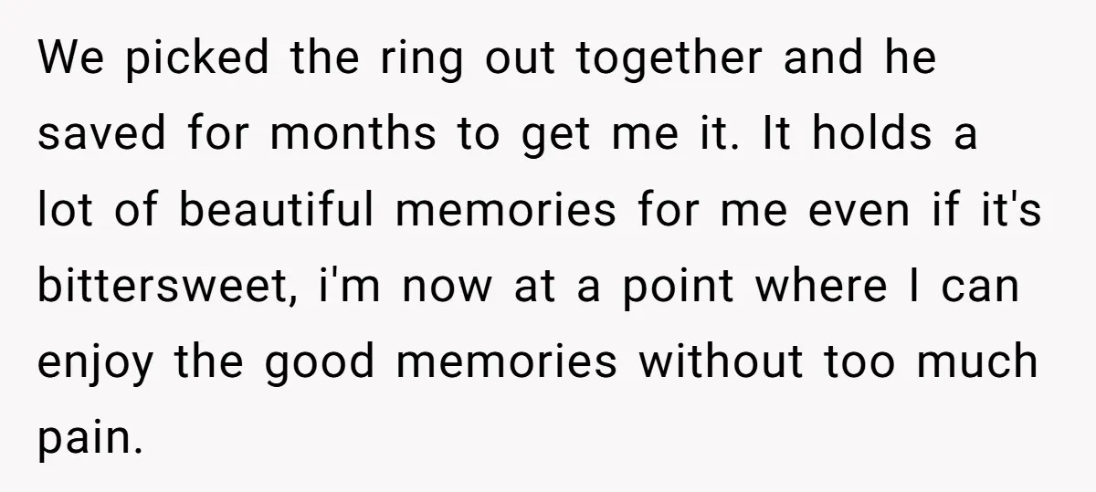 We picked the ring out together and he saved for months to get me it. It holds a lot of beautiful memories for me even if it's bittersweet, i'm now...