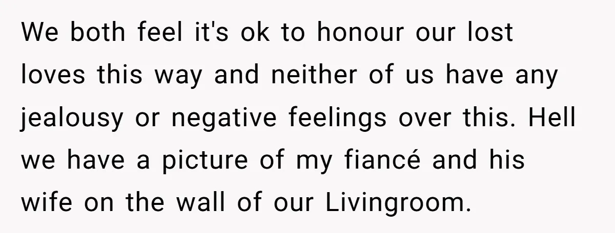 We both feel it's ok to honour our lost loves this way and neither of us have any jealousy or negative feelings over this. Hell we have a picture of...