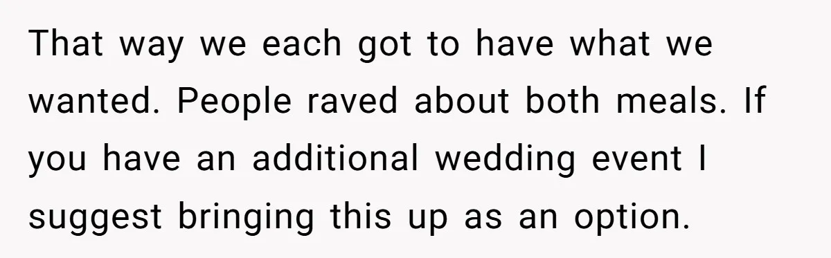 That way we each got to have what we wanted. People raved about both meals. If you have an additional wedding event I suggest bringing this up as an option.