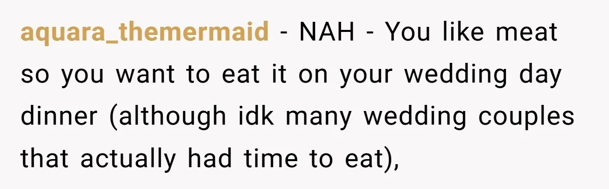 aquara_themermaid − NAH - You like meat so you want to eat it on your wedding day dinner (although idk many wedding couples that actually had time to eat),