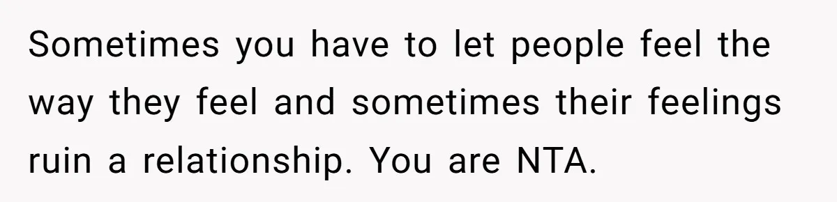 Sometimes you have to let people feel the way they feel and sometimes their feelings ruin a relationship. You are NTA.