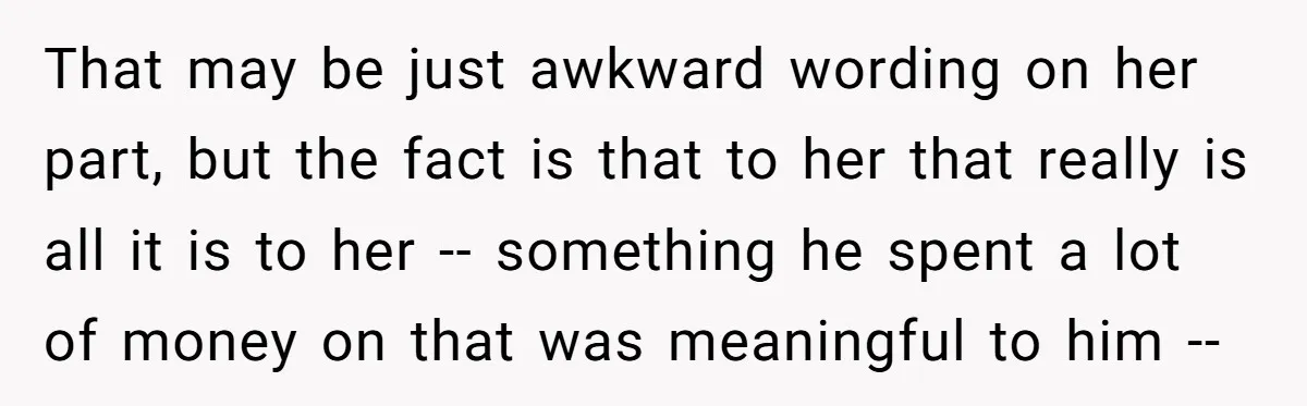 That may be just awkward wording on her part, but the fact is that to her that really is all it is to her -- something he spent a lot...