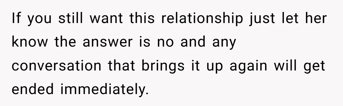 If you still want this relationship just let her know the answer is no and any conversation that brings it up again will get ended immediately.