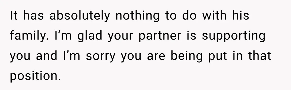It has absolutely nothing to do with his family. I’m glad your partner is supporting you and I’m sorry you are being put in that position.