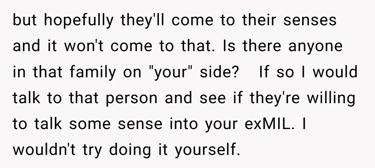 but hopefully they'll come to their senses and it won't come to that. Is there anyone in that family on "your" side? If so I would talk to that person...