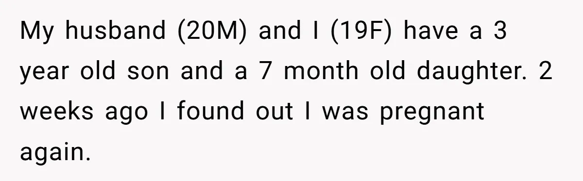 My husband (20M) and I (19F) have a 3 year old son and a 7 month old daughter. 2 weeks ago I found out I was pregnant again.
